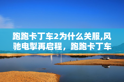 跑跑卡丁车2为什么关服,风驰电掣再启程,跑跑卡丁车2的竞速新征程 跑跑卡丁车2为什么关服,风驰电掣再启程,跑跑卡丁车2的竞速新征程