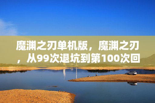魔渊之刃单机版,魔渊之刃,从99次退坑到第100次回坑,这深渊究竟藏着什么秘密? 魔渊之刃单机版,魔渊之刃,从99次退坑到第100次回坑,这深渊究竟藏着什么秘密?