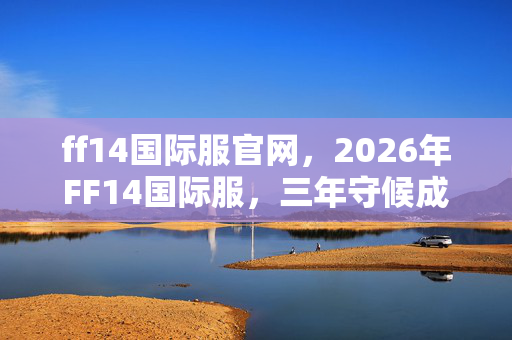 ff14国际服官网,2026年FF14国际服,三年守候成伏笔,凌晨聊天记录让我鼻子一酸 ff14国际服官网,2026年FF14国际服,三年守候成伏笔,凌晨聊天记录让我鼻子一酸