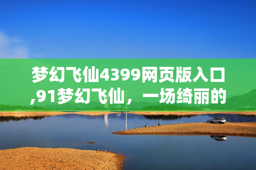 梦幻飞仙4399网页版入口,91梦幻飞仙,一场绮丽的仙侠奇遇之旅 梦幻飞仙4399网页版入口,91梦幻飞仙,一场绮丽的仙侠奇遇之旅