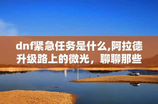 dnf紧急任务是什么,阿拉德升级路上的微光，聊聊那些藏在任务栏里的DNF紧急任务
