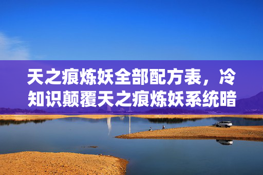 天之痕炼妖全部配方表，冷知识颠覆天之痕炼妖系统暗藏玄机，真相让人目瞪口呆！