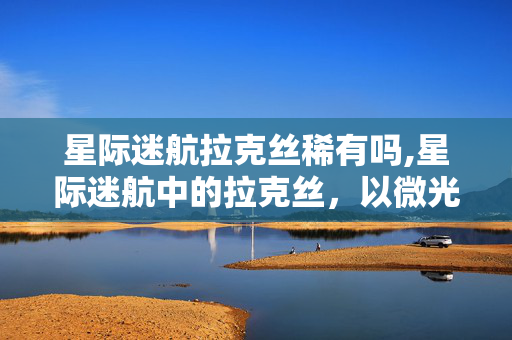 星际迷航拉克丝稀有吗,星际迷航中的拉克丝,以微光照亮深空的温柔行者 星际迷航拉克丝稀有吗,星际迷航中的拉克丝,以微光照亮深空的温柔行者