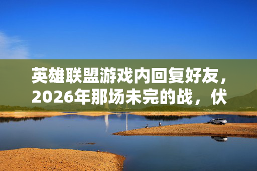 英雄联盟游戏内回复好友，2026年那场未完的战，伏笔藏了十年，想起时鼻子一酸