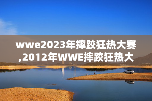 wwe2023年摔跤狂热大赛,2012年WWE摔跤狂热大赛,传奇碰撞与全民瞩目的摔角盛宴 wwe2023年摔跤狂热大赛,2012年WWE摔跤狂热大赛,传奇碰撞与全民瞩目的摔角盛宴