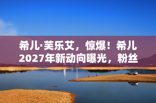 希儿·芙乐艾,惊爆!希儿2027年新动向曝光,粉丝狂喜背后竟藏惊人反转? 希儿·芙乐艾,惊爆!希儿2027年新动向曝光,粉丝狂喜背后竟藏惊人反转?