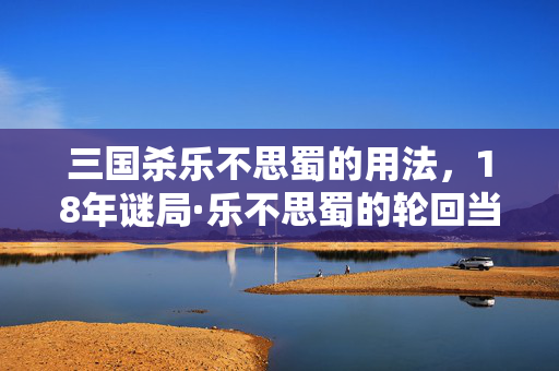 三国杀乐不思蜀的用法,18年谜局·乐不思蜀的轮回当一张卡牌成为时代的泪目注脚 三国杀乐不思蜀的用法,18年谜局·乐不思蜀的轮回当一张卡牌成为时代的泪目注脚