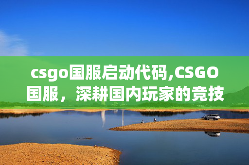 csgo国服启动代码,CSGO国服,深耕国内玩家的竞技绿洲 csgo国服启动代码,CSGO国服,深耕国内玩家的竞技绿洲