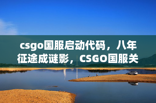 csgo国服启动代码,八年征途成谜影,CSGO国服关服泪目终章 csgo国服启动代码,八年征途成谜影,CSGO国服关服泪目终章