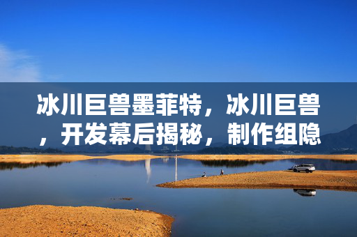 冰川巨兽墨菲特,冰川巨兽,开发幕后揭秘,制作组隐藏的核心逻辑与玩家体验的鸿沟 冰川巨兽墨菲特,冰川巨兽,开发幕后揭秘,制作组隐藏的核心逻辑与玩家体验的鸿沟