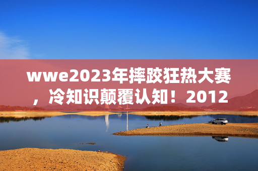 wwe2023年摔跤狂热大赛,冷知识颠覆认知!2012WWE狂热大赛背后,竟藏着让粉丝目瞪口呆的秘密 wwe2023年摔跤狂热大赛,冷知识颠覆认知!2012WWE狂热大赛背后,竟藏着让粉丝目瞪口呆的秘密
