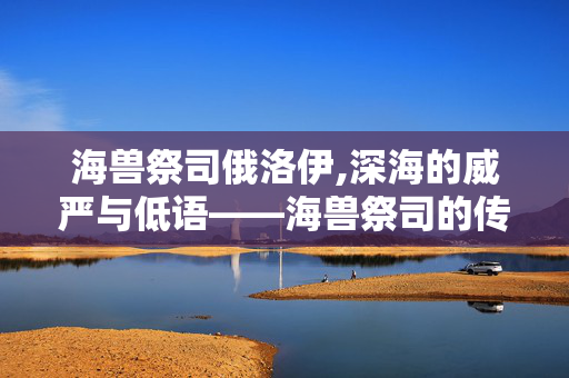 海兽祭司俄洛伊,深海的威严与低语——海兽祭司的传说与力量 海兽祭司俄洛伊,深海的威严与低语——海兽祭司的传说与力量