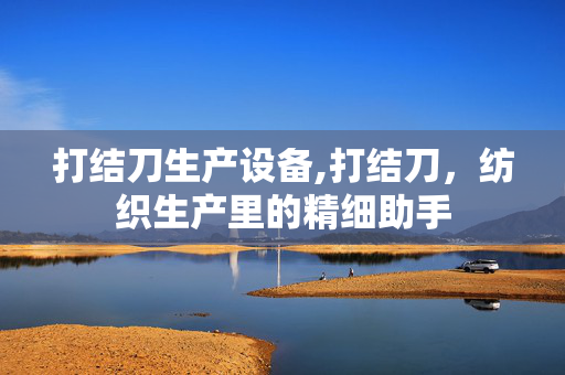 打结刀生产设备,打结刀,纺织生产里的精细助手 打结刀生产设备,打结刀,纺织生产里的精细助手