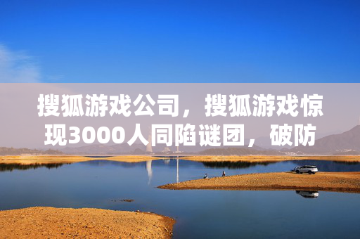 搜狐游戏公司,搜狐游戏惊现3000人同陷谜团,破防时刻竟因TA? 搜狐游戏公司,搜狐游戏惊现3000人同陷谜团,破防时刻竟因TA?