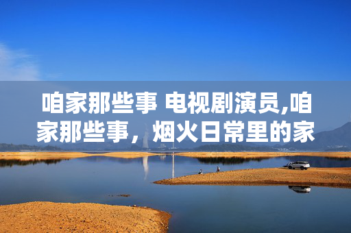 咱家那些事 电视剧演员,咱家那些事,烟火日常里的家庭温情长卷 咱家那些事 电视剧演员,咱家那些事,烟火日常里的家庭温情长卷