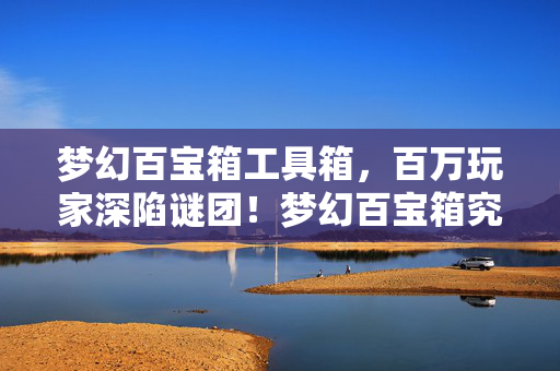 梦幻百宝箱工具箱,百万玩家深陷谜团!梦幻百宝箱究竟藏着啥,让众人集体破防? 梦幻百宝箱工具箱,百万玩家深陷谜团!梦幻百宝箱究竟藏着啥,让众人集体破防?