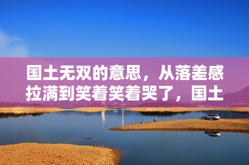 国土无双的意思,从落差感拉满到笑着笑着哭了,国土无双真相竟是…… 国土无双的意思,从落差感拉满到笑着笑着哭了,国土无双真相竟是……