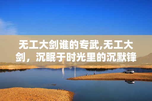 无工大剑谁的专武,无工大剑,沉眠于时光里的沉默锋芒 无工大剑谁的专武,无工大剑,沉眠于时光里的沉默锋芒