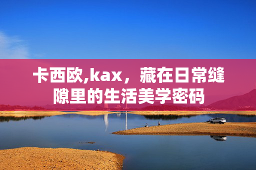 卡西欧,kax,藏在日常缝隙里的生活美学密码 卡西欧,kax,藏在日常缝隙里的生活美学密码