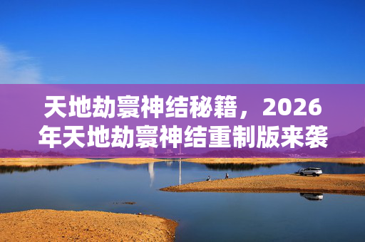 天地劫寰神结秘籍,2026年天地劫寰神结重制版来袭!9大隐藏剧情能否揭开千年谜团? 天地劫寰神结秘籍,2026年天地劫寰神结重制版来袭!9大隐藏剧情能否揭开千年谜团?