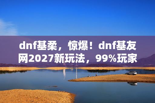dnf基柔，惊爆！dnf基友网2027新玩法，99%玩家竟不知的隐藏福利？