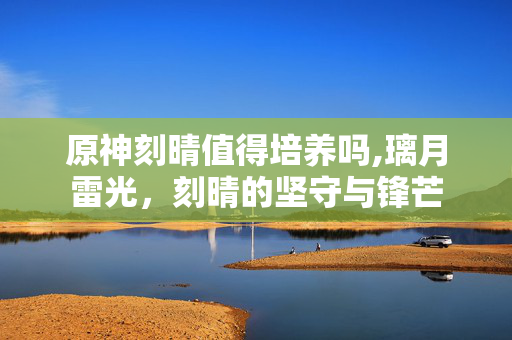原神刻晴值得培养吗,璃月雷光,刻晴的坚守与锋芒 原神刻晴值得培养吗,璃月雷光,刻晴的坚守与锋芒