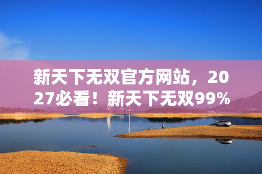 新天下无双官方网站,2027必看!新天下无双99%玩家没发现的3大革新,错过血亏! 新天下无双官方网站,2027必看!新天下无双99%玩家没发现的3大革新,错过血亏!