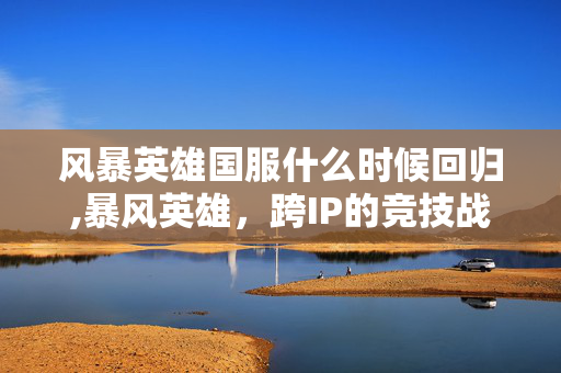 风暴英雄国服什么时候回归,暴风英雄,跨IP的竞技战场,藏在指尖的热血与荣光 风暴英雄国服什么时候回归,暴风英雄,跨IP的竞技战场,藏在指尖的热血与荣光