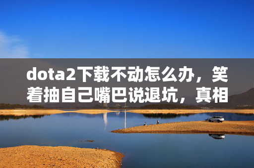 dota2下载不动怎么办,笑着抽自己嘴巴说退坑,真相是2027年还在偷偷下载dota2,笑着笑着哭了 dota2下载不动怎么办,笑着抽自己嘴巴说退坑,真相是2027年还在偷偷下载dota2,笑着笑着哭了