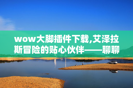 wow大脚插件下载,艾泽拉斯冒险的贴心伙伴——聊聊wow大脚插件