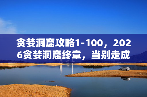 贪婪洞窟攻略1-100,2026贪婪洞窟终章,当别走成绝响,我删号时鼻子一酸 贪婪洞窟攻略1-100,2026贪婪洞窟终章,当别走成绝响,我删号时鼻子一酸