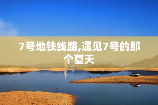 7号地铁线路,遇见7号的那个夏天 7号地铁线路,遇见7号的那个夏天
