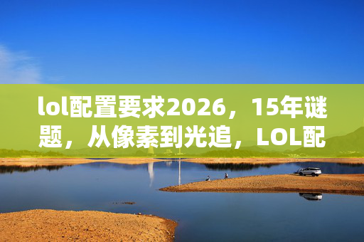 lol配置要求2026,15年谜题,从像素到光追,LOL配置进化史为何让老玩家泪目? lol配置要求2026,15年谜题,从像素到光追,LOL配置进化史为何让老玩家泪目?
