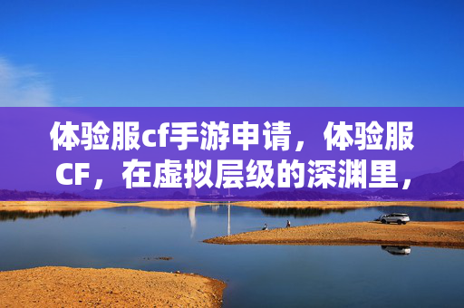 体验服cf手游申请，体验服CF，在虚拟层级的深渊里，自由是命运最悖谬的震颤