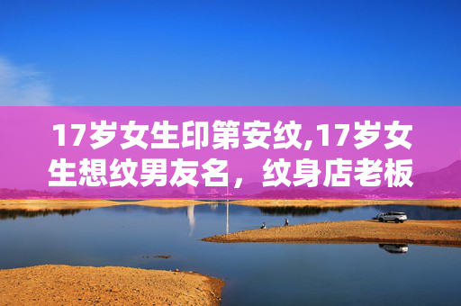 17岁女生印第安纹,17岁女生想纹男友名,纹身店老板的善意劝阻暖了众人 17岁女生印第安纹,17岁女生想纹男友名,纹身店老板的善意劝阻暖了众人