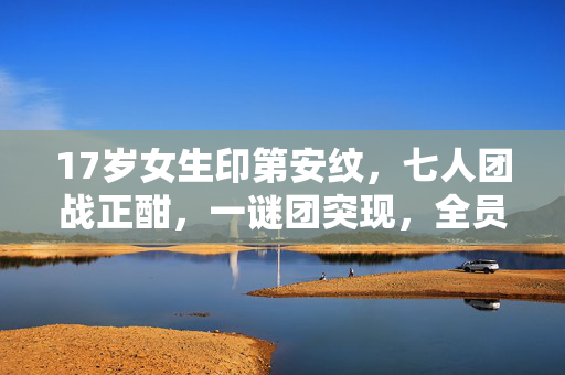 17岁女生印第安纹,七人团战正酣,一谜团突现,全员破防竟因TA? 17岁女生印第安纹,七人团战正酣,一谜团突现,全员破防竟因TA?