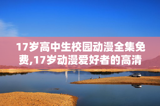 17岁高中生校园动漫全集免费,17岁动漫爱好者的高清观漫日常