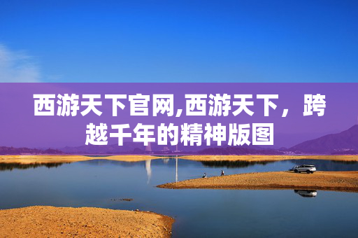 西游天下官网,西游天下，跨越千年的精神版图