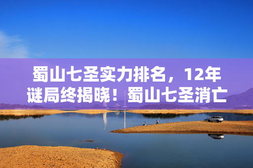 蜀山七圣实力排名，12年谜局终揭晓！蜀山七圣消亡时间线曝光，玩家集体泪目