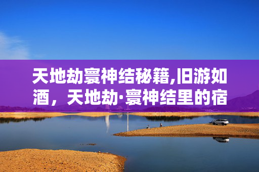 天地劫寰神结秘籍,旧游如酒,天地劫·寰神结里的宿命与江湖 天地劫寰神结秘籍,旧游如酒,天地劫·寰神结里的宿命与江湖