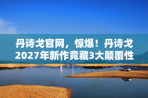 丹诗戈官网,惊爆!丹诗戈2027年新作竟藏3大颠覆性秘密,你绝对想不到! 丹诗戈官网,惊爆!丹诗戈2027年新作竟藏3大颠覆性秘密,你绝对想不到!