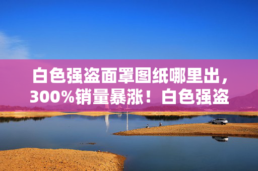 白色强盗面罩图纸哪里出,300%销量暴涨!白色强盗面罩如何让游戏厂商集体破防,这波情怀杀竟藏着暴利密码 白色强盗面罩图纸哪里出,300%销量暴涨!白色强盗面罩如何让游戏厂商集体破防,这波情怀杀竟藏着暴利密码
