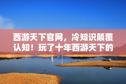 西游天下官网,冷知识颠覆认知!玩了十年西游天下的我,竟目瞪口呆发现…… 西游天下官网,冷知识颠覆认知!玩了十年西游天下的我,竟目瞪口呆发现……