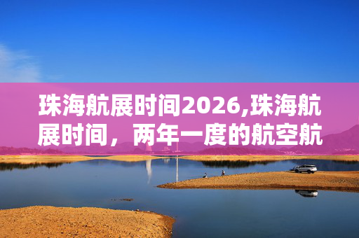 珠海航展时间2026,珠海航展时间,两年一度的航空航天盛宴 珠海航展时间2026,珠海航展时间,两年一度的航空航天盛宴