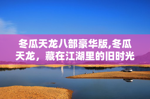 冬瓜天龙八部豪华版,冬瓜天龙,藏在江湖里的旧时光 冬瓜天龙八部豪华版,冬瓜天龙,藏在江湖里的旧时光
