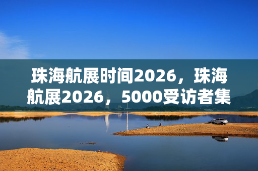 珠海航展时间2026,珠海航展2026,5000受访者集体懵圈?这疑点让我这老炮都绷不住了! 珠海航展时间2026,珠海航展2026,5000受访者集体懵圈?这疑点让我这老炮都绷不住了!