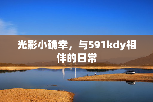 光影小确幸,与591kdy相伴的日常 光影小确幸,与591kdy相伴的日常