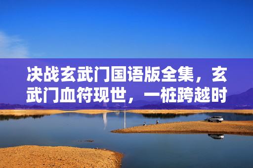 决战玄武门国语版全集,玄武门血符现世,一桩跨越时空的悬案,为何总在午夜发出毛骨悚然低语? 决战玄武门国语版全集,玄武门血符现世,一桩跨越时空的悬案,为何总在午夜发出毛骨悚然低语?