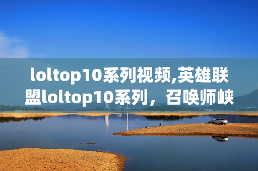 loltop10系列视频,英雄联盟loltop10系列,召唤师峡谷里的名场面记忆 loltop10系列视频,英雄联盟loltop10系列,召唤师峡谷里的名场面记忆