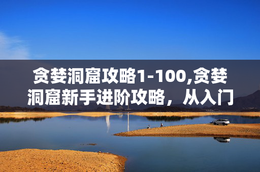 贪婪洞窟攻略1-100,贪婪洞窟新手进阶攻略,从入门到精通的实用技巧 贪婪洞窟攻略1-100,贪婪洞窟新手进阶攻略,从入门到精通的实用技巧